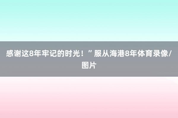感谢这8年牢记的时光！”服从海港8年体育录像/图片