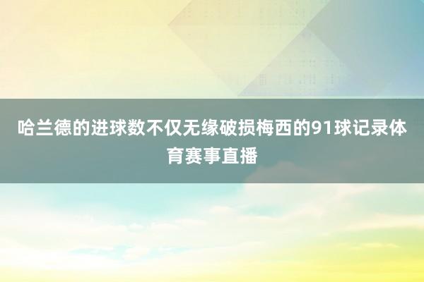 哈兰德的进球数不仅无缘破损梅西的91球记录体育赛事直播