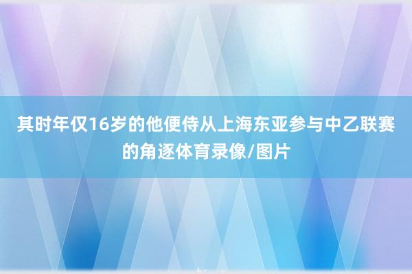 其时年仅16岁的他便侍从上海东亚参与中乙联赛的角逐体育录像/图片