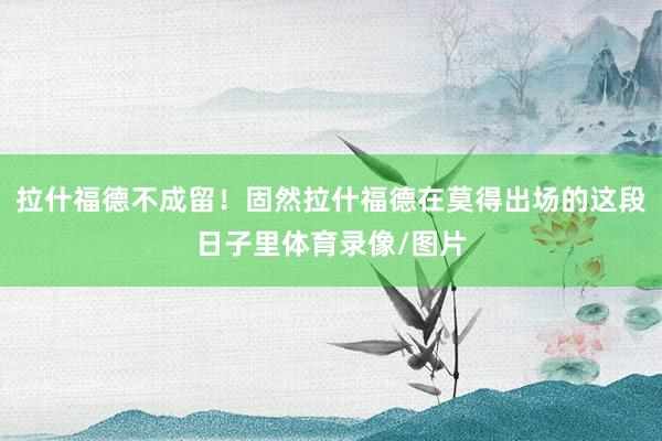 拉什福德不成留！固然拉什福德在莫得出场的这段日子里体育录像/图片