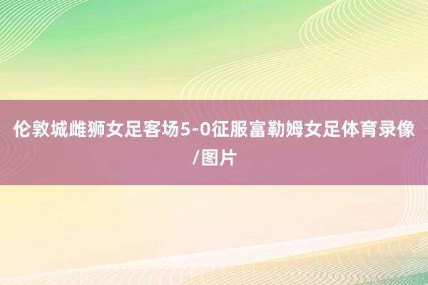 伦敦城雌狮女足客场5-0征服富勒姆女足体育录像/图片