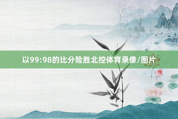 以99:98的比分险胜北控体育录像/图片