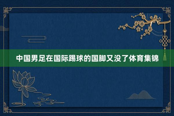 中国男足在国际踢球的国脚又没了体育集锦
