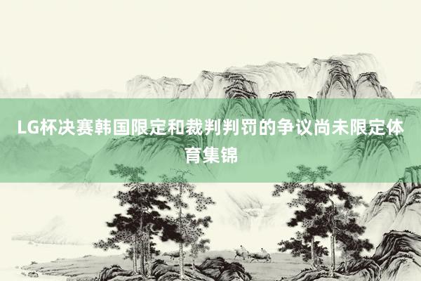 LG杯决赛韩国限定和裁判判罚的争议尚未限定体育集锦
