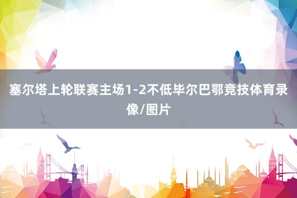 塞尔塔上轮联赛主场1-2不低毕尔巴鄂竞技体育录像/图片