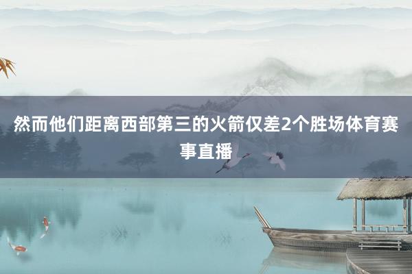 然而他们距离西部第三的火箭仅差2个胜场体育赛事直播