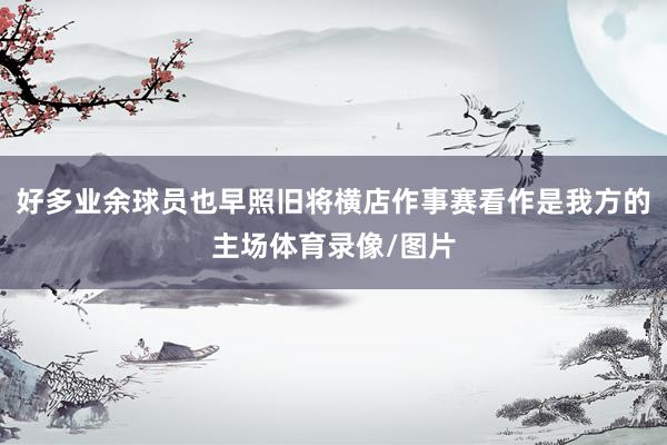 好多业余球员也早照旧将横店作事赛看作是我方的主场体育录像/图片