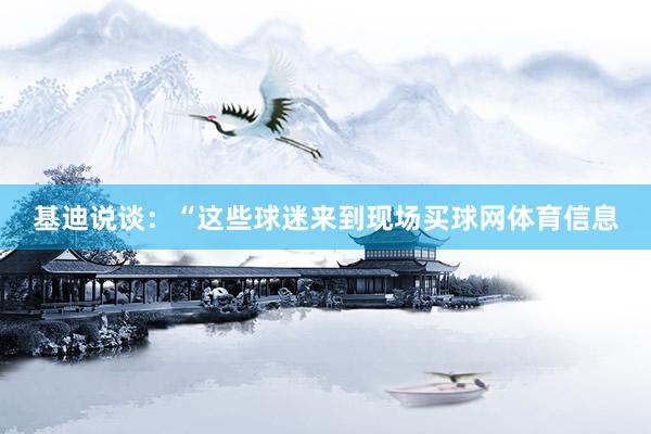 基迪说谈：“这些球迷来到现场买球网体育信息