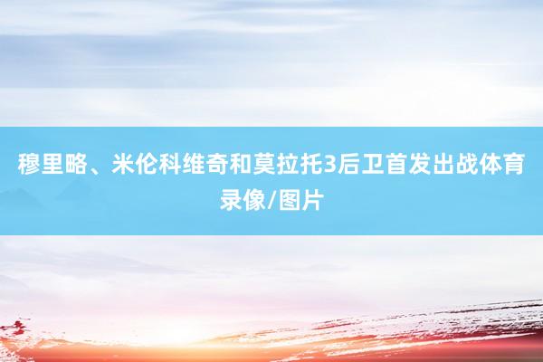 穆里略、米伦科维奇和莫拉托3后卫首发出战体育录像/图片