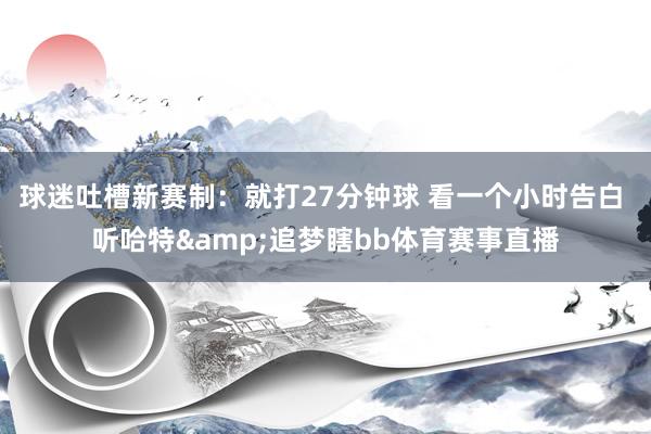 球迷吐槽新赛制：就打27分钟球 看一个小时告白 听哈特&追梦瞎bb体育赛事直播
