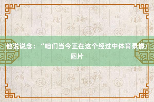 他说说念：“咱们当今正在这个经过中体育录像/图片