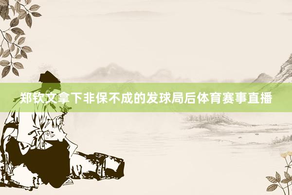 郑钦文拿下非保不成的发球局后体育赛事直播