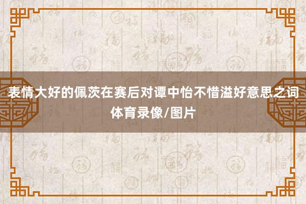 表情大好的佩茨在赛后对谭中怡不惜溢好意思之词体育录像/图片