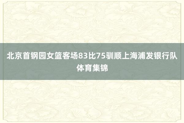 北京首钢园女篮客场83比75驯顺上海浦发银行队体育集锦