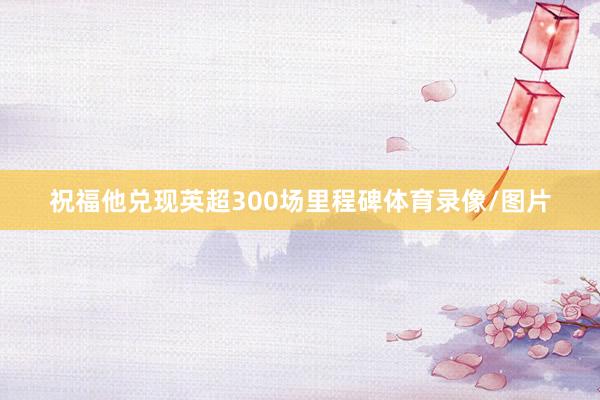 祝福他兑现英超300场里程碑体育录像/图片