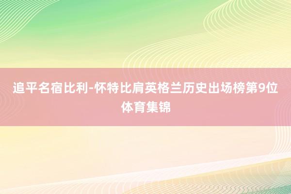 追平名宿比利-怀特比肩英格兰历史出场榜第9位体育集锦