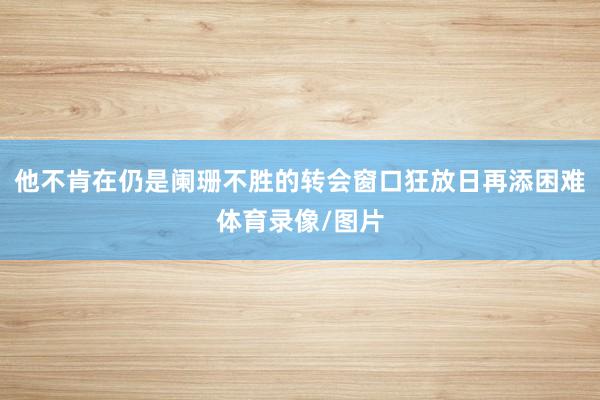 他不肯在仍是阑珊不胜的转会窗口狂放日再添困难体育录像/图片