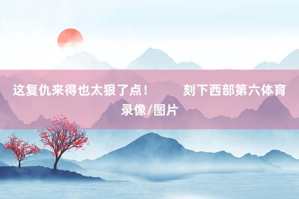 这复仇来得也太狠了点！        刻下西部第六体育录像/图片