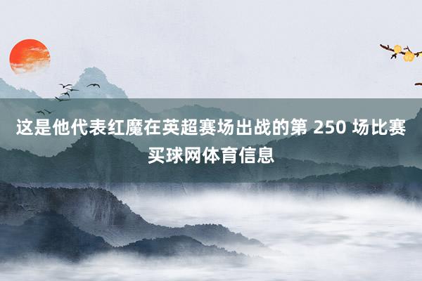 这是他代表红魔在英超赛场出战的第 250 场比赛买球网体育信息