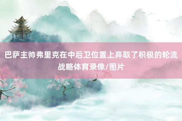 巴萨主帅弗里克在中后卫位置上弃取了积极的轮流战略体育录像/图片