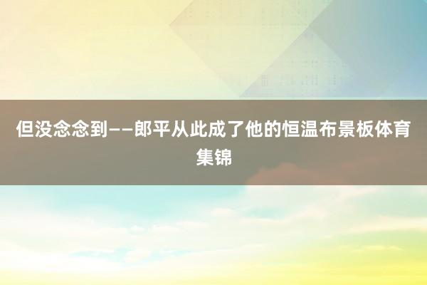 但没念念到——郎平从此成了他的恒温布景板体育集锦