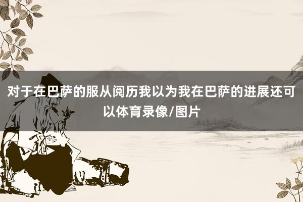 对于在巴萨的服从阅历我以为我在巴萨的进展还可以体育录像/图片