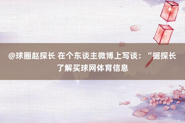 @球圈赵探长 在个东谈主微博上写谈:“据探长了解买球网体育信息