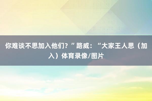 你难谈不思加入他们？”路威：“大家王人思（加入）体育录像/图片