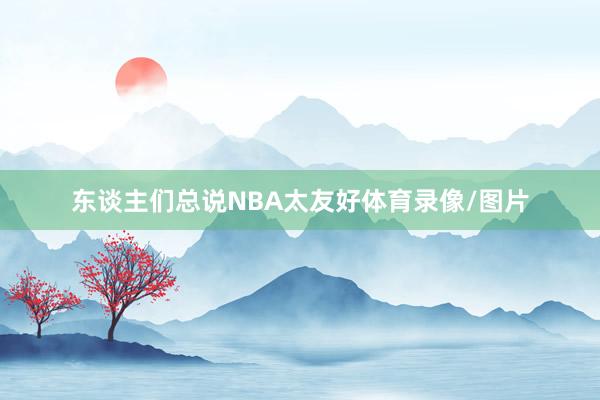 东谈主们总说NBA太友好体育录像/图片
