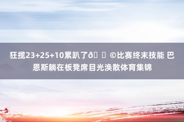 狂揽23+25+10累趴了😩比赛终末技能 巴恩斯躺在板凳席目光涣散体育集锦