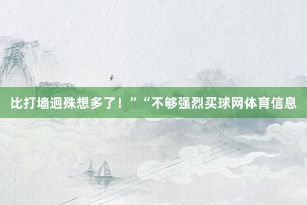 比打墙迥殊想多了！”“不够强烈买球网体育信息