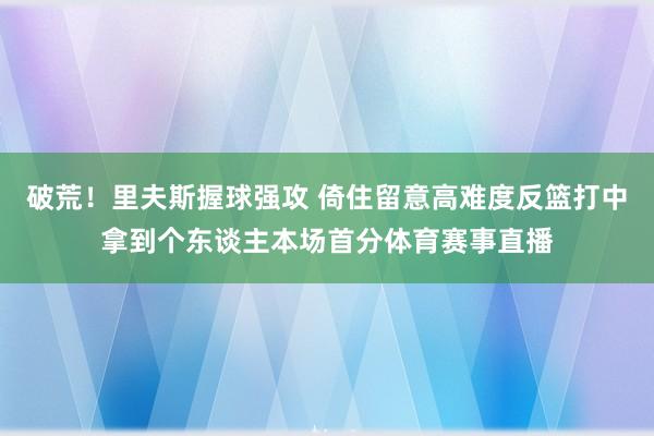 破荒!里夫斯握球强攻 倚住留意高难度反篮打中拿到个东谈主本场首分体育赛事直播