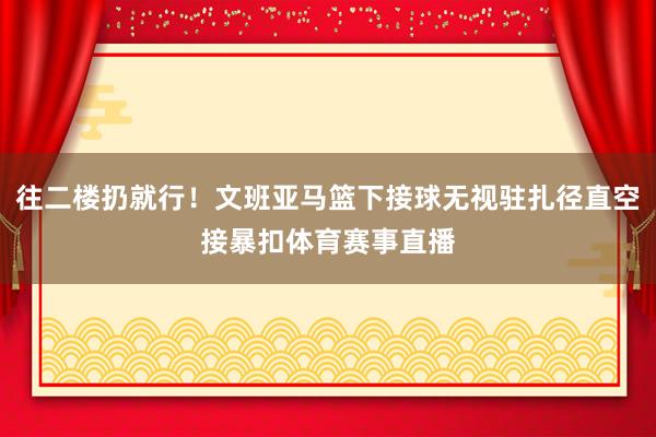 往二楼扔就行！文班亚马篮下接球无视驻扎径直空接暴扣体育赛事直播