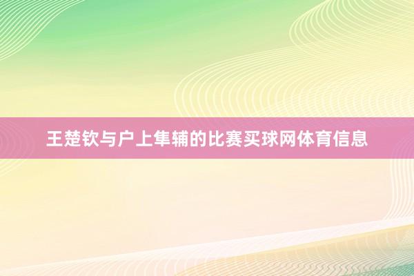 王楚钦与户上隼辅的比赛买球网体育信息
