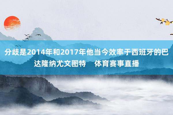 分歧是2014年和2017年他当今效率于西班牙的巴达隆纳尤文图特 体育赛事直播
