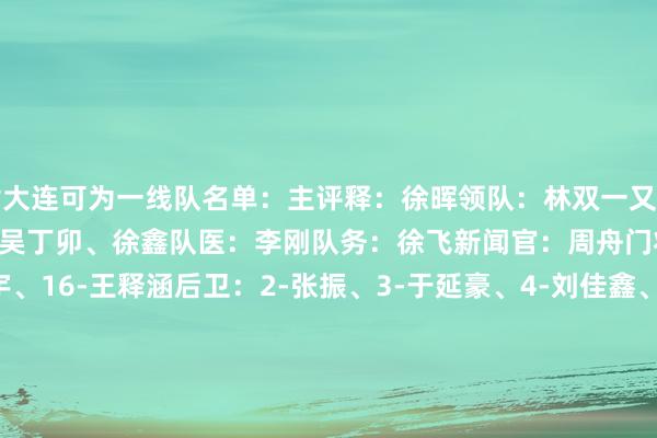 附大连可为一线队名单:主评释:徐晖领队:林双一又助理评释:王选宏、崔仲凯、吴丁卯、徐鑫队医:李刚队务:徐飞新闻官:周舟门将:1-张翀、13-颜晓宇、16-王释涵后卫:2-张振、3-于延豪、4-刘佳鑫、5-傅韵程、12-李武泽、14-李振、17-石铠予、25-方培丞、27-李扬、32-张天龙、35-王鹏中场:6-刘小龙、7-汤郡豪、8-迪力夏提、9-刘至郅、11-葛宇翔、23-刘泓辰、29-陈永泽、30-于泽源、31-白合提亚尔、37-黄剑鸣、38-张自超前卫:20-张宪兵、33-程长城、39-张达驰 体育集锦