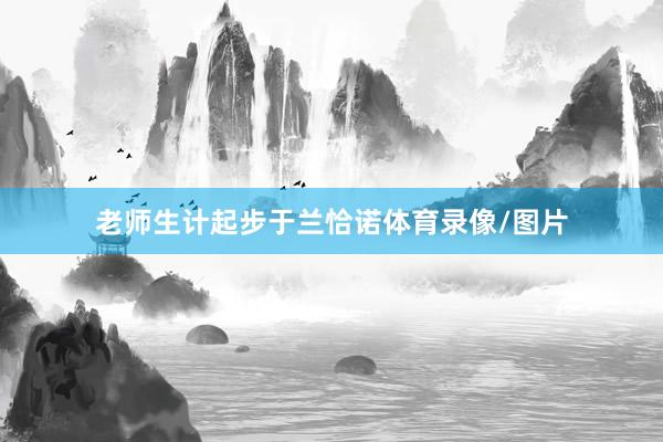 老师生计起步于兰恰诺体育录像/图片