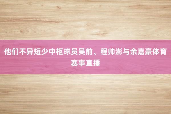 他们不异短少中枢球员吴前、程帅澎与余嘉豪体育赛事直播